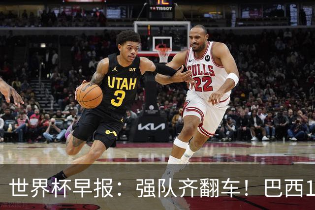 世界杯早报：强队齐翻车！巴西1-1平摩洛哥 瑞士1-1遭卡塔尔绝平