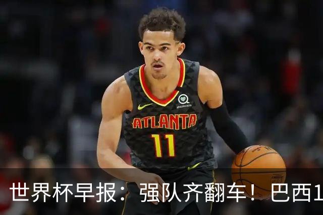 世界杯早报：强队齐翻车！巴西1-1平摩洛哥 瑞士1-1遭卡塔尔绝平