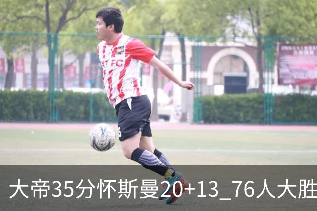 大帝35分怀斯曼20+13 76人大胜送活塞22连败