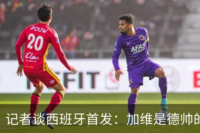 记者谈西班牙首发：加维是德帅的阵眼；也宣布一开始就要踢出强度